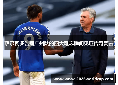 萨尔瓦多告别广州队的四大难忘瞬间见证传奇离去 萨尔瓦多告别广州队的四大难忘瞬间见证传奇离去