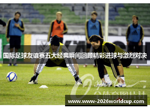 国际足球友谊赛五大经典瞬间回顾精彩进球与激烈对决 国际足球友谊赛五大经典瞬间回顾精彩进球与激烈对决