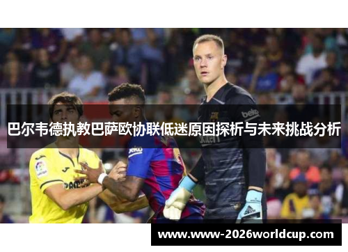巴尔韦德执教巴萨欧协联低迷原因探析与未来挑战分析 巴尔韦德执教巴萨欧协联低迷原因探析与未来挑战分析