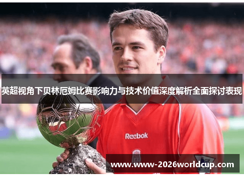 英超视角下贝林厄姆比赛影响力与技术价值深度解析全面探讨表现 英超视角下贝林厄姆比赛影响力与技术价值深度解析全面探讨表现